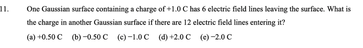 11.
One Gaussian surface containing a charge of +1.0 C has 6 electric field lines leaving the surface. What is
the charge in another Gaussian surface if there are 12 electric field lines entering it?
(а) +0.50 С
() -0.50 С (с) -1.0 С (d) +2.0 С (е) -2.0 С
