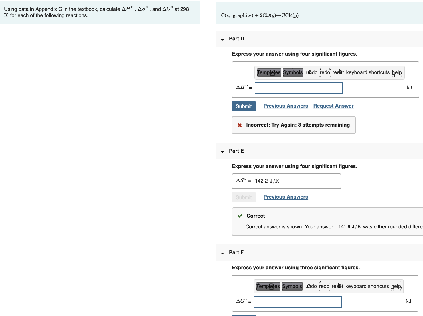 Using data in Appendix C in the textbook, calculate AHº , ASº , and AG° at 298
K for each of the following reactions.
C(s, graphite) + 2C12(9)→CC14(9)
Part D
Express your answer using four significant figures.
fempees Symbols uado redo reset keyboard shortcuts help
ΔΗΦ
kJ
Submit
Previous Answers Request Answer
x Incorrect; Try Again; 3 attempts remaining
Part E
Express your answer using four significant figures.
AS° = -142.2 J/K
Submit
Previous Answers
v Correct
Correct answer is shown. Your answer –141.9 J/K was either rounded differe
Part F
Express your answer using three significant figures.
Tempaes Symbols undo redo reset keyboard shortcuts help
AG° =
kJ

