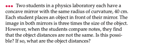 . Two students in a physics laboratory each have a
concave mirror with the same radius of curvature, 40 cm.
Each student places an object in front of their mirror. The
image in both mirrors is three times the size of the object.
However, when the students compare notes, they find
that the object distances are not the same. Is this possi-
ble? If so, what are the object distances?
