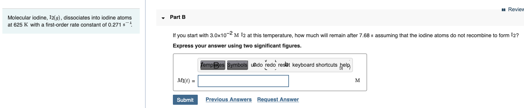 u Review
• Part B
Molecular iodine, I2(g), dissociates into iodine atoms
at 625 K with a first-order rate constant of 0.271 s-!
If you start with 3.0x10-2 M I2 at this temperature, how much will remain after 7.68 s assuming that the iodine atoms do not recombine to form I2?
Express your answer using two significant figures.
templaes Symbols uado redo resat keyboard shortcuts help,
MI(t) =
M
Previous Answers Request Answer
Submit
