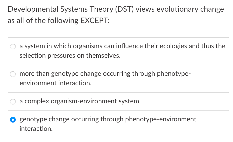 Developmental Systems Theory (DST) views evolutionary change
as all of the following EXCEPT:
a system in which organisms can influence their ecologies and thus the
selection pressures on themselves.
more than genotype change occurring through phenotype-
environment interaction.
a complex organism-environment system.
genotype change occurring through phenotype-environment
interaction.
