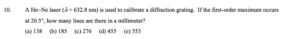 10.
A He-Ne laser (2=632.8 nm) is used to calibrate a diffraction grating. If the first-order maximum occurs
at 20.5°, how many lines are there in a millimeter?
(a) 138 (b) 185
(c) 276 (d) 455 (e) 553
