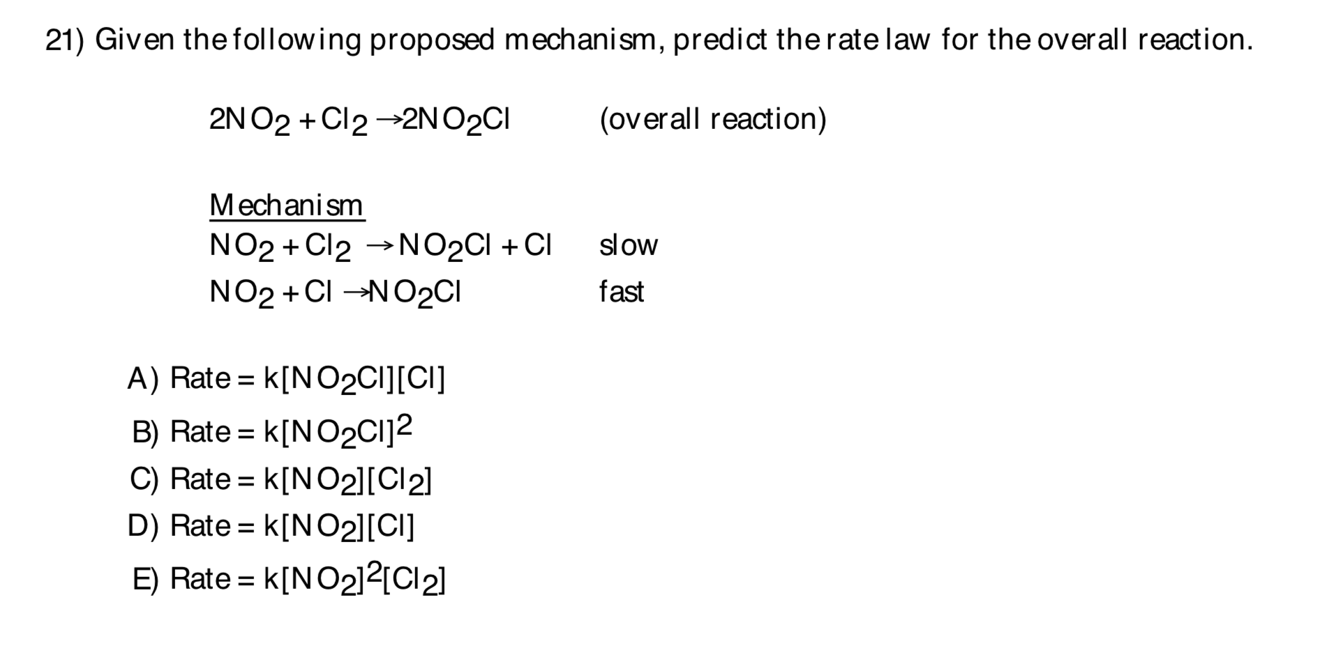 21) Given the following proposed mechanism, predict the rate law for the overall reaction.
2N O2 + Cl2 →2NO2CI
(overall reaction)
Mechanism
NO2 + Cl2 →NO2CI + CI
NO2 + CI -NO2CI
slow
fast
A) Rate = k[N02CI][CI]
B) Rate = k[NO2CI]2
C) Rate = k[NO2][Cl2]
D) Rate = k[NO2][CI]
E) Rate = k[NO2]²{C2]
