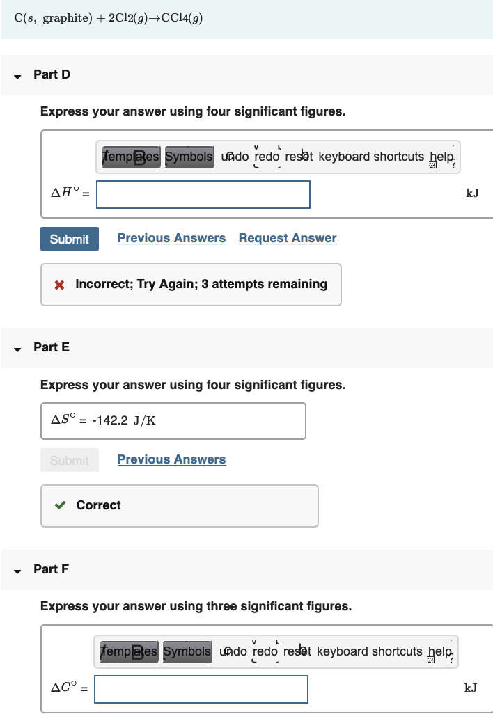 C(s, graphite) + 2C12(g)→CC14(g)
Part D
Express your answer using four significant figures.
Templaes Symbols uado redo reset keyboard shortcuts help
ΔΗ
kJ
Submit
Previous Answers Request Answer
x Incorrect; Try Again; 3 attempts remaining
Part E
Express your answer using four significant figures.
ASº = -142.2 J/K
Submit
Previous Answers
v Correct
Part F
Express your answer using three significant figures.
Templates Symbols uado redo reset keyboard shortcuts help,
AG° =
kJ
