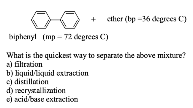 ether (bp =36 degrees C)
biphenyl (mp= 72 degrees C)
What is the quickest way to separate the above mixture?
a) filtration
b) liquid/liquid extraction
c) distillation
d) recrystallization
e) acid/base extraction
