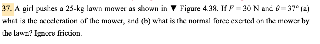 37. A girl pushes a 25-kg lawn mower as shown in ▼ Figure 4.38. If F = 30 N and 0 = 37° (a)
what is the acceleration of the mower, and (b) what is the normal force exerted on the mower by
the lawn? Ignore friction.
