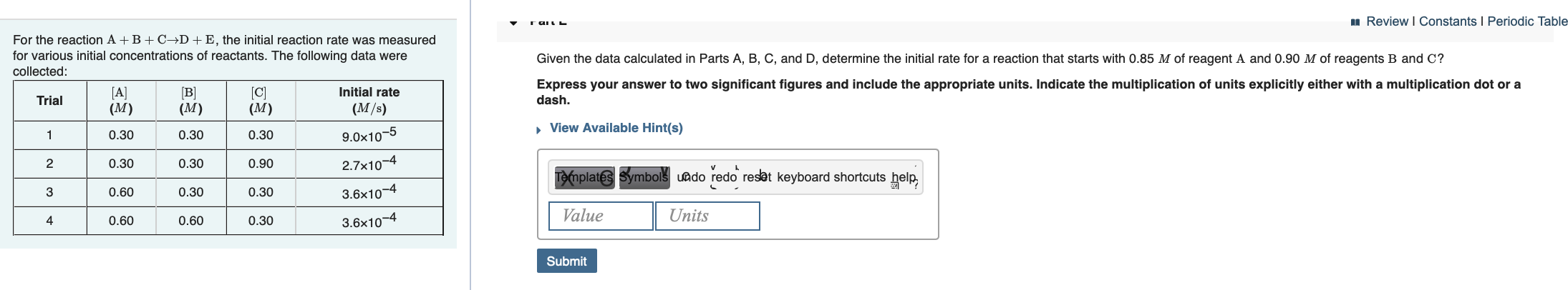 u Review I Constants I Periodic Table
For the reaction A +B + C→D+E, the initial reaction rate was measured
for various initial concentrations of reactants. The following data were
Given the data calculated in Parts A, B, C, and D, determine the initial rate for a reaction that starts with 0.85 M of reagent A and 0.90 M of reagents B and C?
collected:
Express your answer to two significant figures and include the appropriate units. Indicate the multiplication of units explicitly either with a multiplication dot or a
dash.
[A]
(M)
(B]
(M)
[C]
(M)
Initial rate
Trial
(M/s)
» View Available Hint(s)
0.30
0.30
0.30
9.0x10-5
2.7x10-4
0.30
0.30
0.90
Te(mplates Symbols uado redo resat keyboard shortcuts help,
3.6x10-4
3
0.60
0.30
0.30
Value
Units
3.6x10-4
0.60
0.60
0.30
Submit
4.
