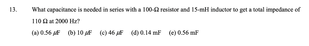 13.
What capacitance is needed in series with a 100-2 resistor and 15-mH inductor to get a total impedance of
110 N at 2000 Hz?
(a) 0.56 µF
(b) 10 µF
(c) 46 µF
(d) 0.14 mF
(e) 0.56 mF
