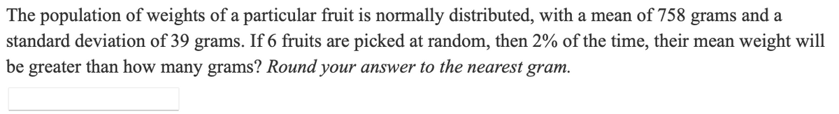 The population of weights of a particular fruit is normally distributed, with a mean of 758 grams and a
standard deviation of 39 grams. If 6 fruits are picked at random, then 2% of the time, their mean weight will
be greater than how many grams? Round your answer to the nearest gram.
