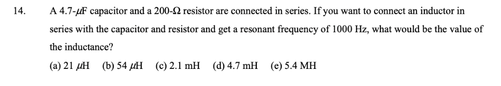 14.
A 4.7-µF capacitor and a 200-N resistor are connected in series. If you want to connect an inductor in
series with the capacitor and resistor and get a resonant frequency of 1000 Hz, what would be the value of
the inductance?
(а) 21 дН (b)54 Н
(c) 2.1 mH
(d) 4.7 mH
(е) 5.4 МН
