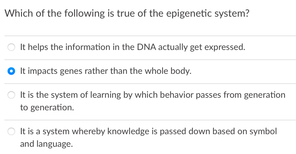 Which of the following is true of the epigenetic system?
It helps the information in the DNA actually get expressed.
It impacts genes rather than the whole body.
It is the system of learning by which behavior passes from generation
to generation.
O It is a system whereby knowledge is passed down based on symbol
and language.
