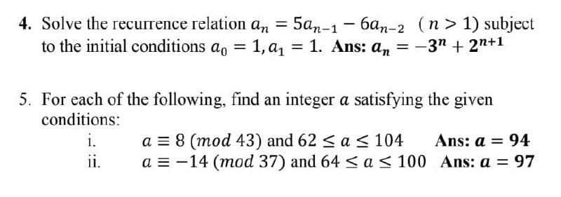 4. Solve the recurrence relation an =
to the initial conditions a, = 1, a, = 1. Ans: an
5a,-1- 6an-2 (n> 1) subject
= -3n + 2n+1
%3D
5. For each of the following, find an integer a satisfying the given
conditions:
i.
a = 8 (mod 43) and 62 <a < 104
a = -14 (mod 37) and 64 < a < 100 Ans: a = 97
Ans: a = 94
i.
%3D
