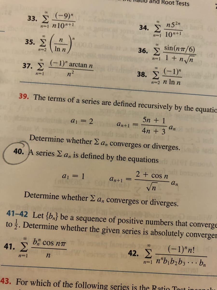 Root Tests
(-9)"
33. E
n=1 n10"+1
n52n
34.
n-1 10"+1
n
35.
00
sin(nT/6)
1 + n/n
In n
36.
n-2
n=1
00
(-1)" arctann
37. E
(-1)"
n2
38.
n=1
n=2 n In n
39. The terms of a series are defined recursively by the equatic
5n + 1
a1 = 2
an+1
an
4n + 3
Determine whether E a, converges or diverges.
40. A series E a, is defined by the equations
2 + cos.
cos n
aj = 1
an+1
an
Vn
Determine whether E a, converges or diverges.
41-42 Let {b,} be a sequence of positive numbers that converge
to 5. Determine whether the given series is absolutely converger
41. E
b" cos nT
(-1)"n!
42.
n"b¡b,b3 · . . bn
n=1
n=1
43. For which of the following series is the Ratio Tant i
