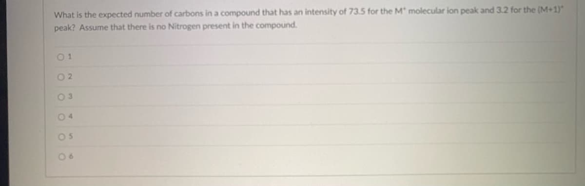 What is the expected number of carbons in a compound that has an intensity of 73.5 for the M* molecular ion peak and 3.2 for the (M+1)*
peak? Assume that there is no Nitrogen present in the compound.
01
02
05
06