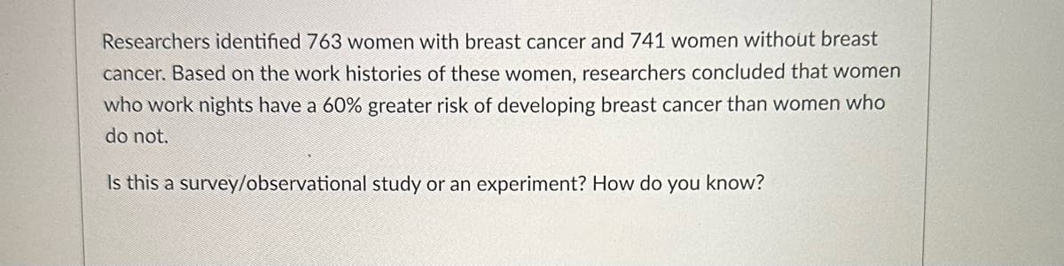 Researchers identified 763 women with breast cancer and 741 women without breast
cancer. Based on the work histories of these women, researchers concluded that women
who work nights have a 60% greater risk of developing breast cancer than women who
do not.
Is this a survey/observational study or an experiment? How do you know?