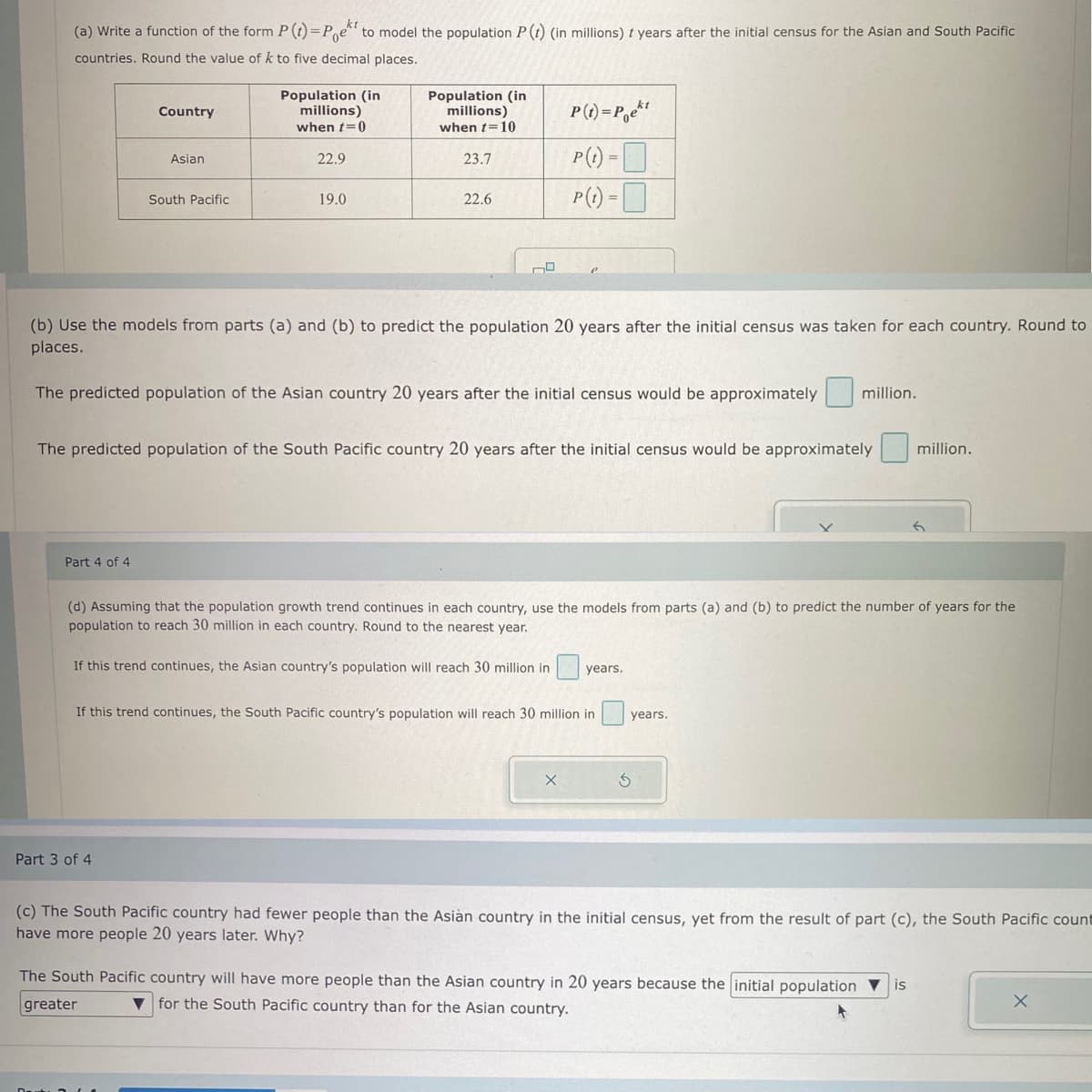 kt
(a) Write a function of the form P (t)=Poet to model the population P (t) (in millions) t years after the initial census for the Asian and South Pacific
countries. Round the value of k to five decimal places.
Country
Part 4 of 4
Asian
South Pacific
Population (in
millions)
when t=0
Part 3 of 4
22.9
19.0
Population (in
millions)
when t=10
23.7
22.6
(b) Use the models from parts (a) and (b) to predict the population 20 years after the initial census was taken for each country. Round to
places.
The predicted population of the Asian country 20 years after the initial census would be approximately
P(t)=Poekt
P(t) =
P(t)=
The predicted population of the South Pacific country 20 years after the initial census would be approximately
If this trend continues, the South Pacific country's population will reach 30 million in
(d) Assuming that the population growth trend continues in each country, use the models from parts (a) and (b) to predict the number of years for the
population to reach 30 million in each country. Round to the nearest year.
If this trend continues, the Asian country's population will reach 30 million in years.
million.
S
years.
million.
(c) The South Pacific country had fewer people than the Asian country in the initial census, yet from the result of part (c), the South Pacific count
have more people 20 years later. Why?
The South Pacific country will have more people than the Asian country in 20 years because the initial population ▼ is
greater
for the South Pacific country than for the Asian country.
X