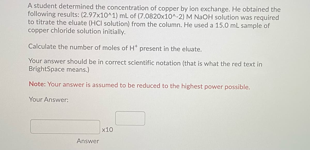 A student determined the concentration of copper by ion exchange. He obtained the
following results: (2.97x10^1) mL of (7.0820x10^-2) M NaOH solution was required
to titrate the eluate (HCI solution) from the column. He used a 15.0 mL sample of
copper chloride solution initially.
Calculate the number of moles of H* present in the eluate.
Your answer should be in correct scientific notation (that is what the red text in
BrightSpace means.)
Note: Your answer is assumed to be reduced to the highest power possible.
Your Answer:
x10
Answer
