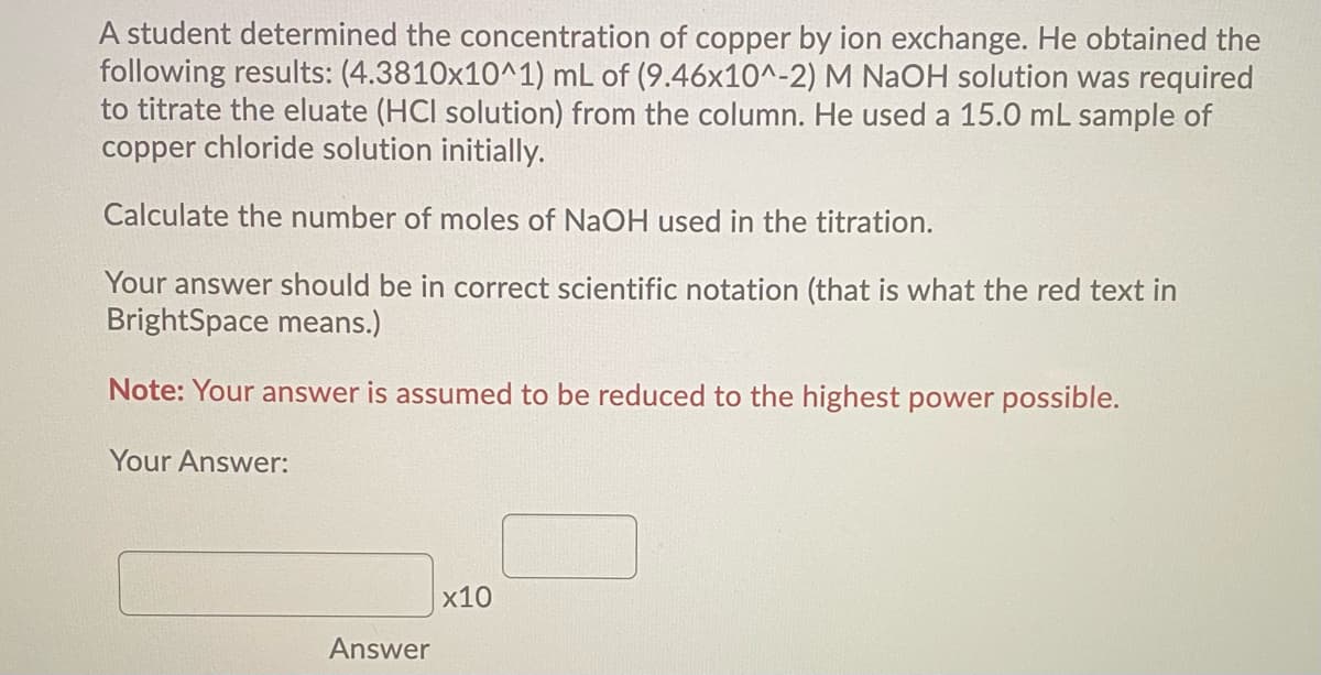 A student determined the concentration of copper by ion exchange. He obtained the
following results: (4.3810x10^1) mL of (9.46x10^-2) M NAOH solution was required
to titrate the eluate (HCI solution) from the column. He used a 15.0 mL sample of
copper chloride solution initially.
Calculate the number of moles of NaOH used in the titration.
Your answer should be in correct scientific notation (that is what the red text in
BrightSpace means.)
Note: Your answer is assumed to be reduced to the highest power possible.
Your Answer:
x10
Answer
