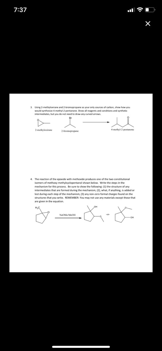 7:37
3. Using 2-methyloxirane and 2-bromopropane as your only sources of carbon, show how you
would synthesize 4-methyl-2-pentanone. Show all reagents and conditions and synthetic.
intermediates, but you do not need to draw any curved arrows.
2-methyloxirane
2-bromopropane
4-methyl-2-pentanone
4. The reaction of the epoxide with methoxide produces one of the two constitutional
isomers of methoxy-methylcyclopentanol shown below. Write the steps in the
mechanism for this process. Be sure to show the following: (1) the structure of any
intermediates that are formed during the mechanism, (2), what, if anything, is added or
lost during each step of the mechanism, (3) any non-zero formal charges found on the
structures that you write. REMEMBER: You may not use any materials except those that
are given in the equation.
H₂C
-&-&
NaOMe/McOH
-OH
X