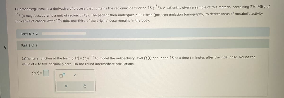 4
Fluorodeoxyglucose is a derivative of glucose that contains the radionuclide fluorine-18 (18F). A patient is given a sample of this material containing 270 MBq of
18 F
F (a megabecquerel is a unit of radioactivity). The patient then undergoes a PET scan (positron emission tomography) to detect areas of metabolic activity
indicative of cancer. After 174 min, one-third of the original dose remains in the body.
Part: 0 / 2
Part 1 of 2
-kt
(a) Write a function of the form Q(t)=Qe
to model the radioactivity level Q (t) of fluorine-18 at a time t minutes after the intial dose. Round the
value of k to five decimal places. Do not round intermediate calculations.
Q(t)=
79
X
e
S