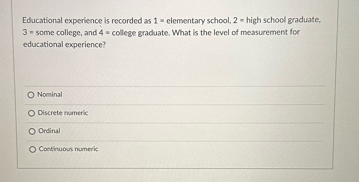 Educational experience is recorded as 1 = elementary school, 2 = high school graduate,
3 = some college, and 4 = college graduate. What is the level of measurement for
educational experience?
Nominal
Discrete numeric
Ordinal
O Continuous numeric