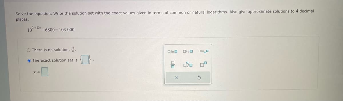 Solve the equation. Write the solution set with the exact values given in terms of common or natural logarithms. Also give approximate solutions to 4 decimal
places.
102+8x+6800 103,000
O There is no solution, {}.
The exact solution set is
X≈
Olno
00
X
log
OVO
Olog O
S