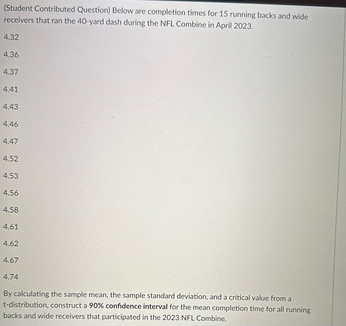 (Student Contributed Question) Below are completion times for 15 running backs and wide
receivers that ran the 40-yard dash during the NFL Combine in April 2023.
4.32
4.36
4.37
4.41
4.43
4.46
4.47
4.52
4.53
4.56
4.58
4.61
4.62
4.67
4.74
By calculating the sample mean, the sample standard deviation, and a critical value from a
t-distribution, construct a 90% confidence interval for the mean completion time for all running
backs and wide receivers that participated in the 2023 NFL Combine.