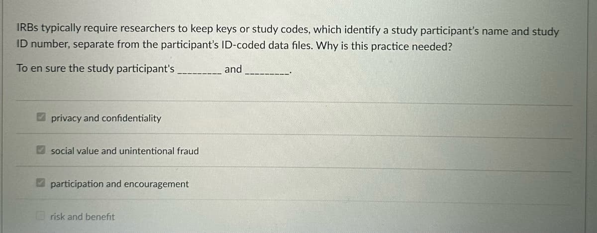 IRBs typically require researchers to keep keys or study codes, which identify a study participant's name and study
ID number, separate from the participant's ID-coded data files. Why is this practice needed?
To en sure the study participant's
privacy and confidentiality
social value and unintentional fraud
participation and encouragement
risk and benefit
and