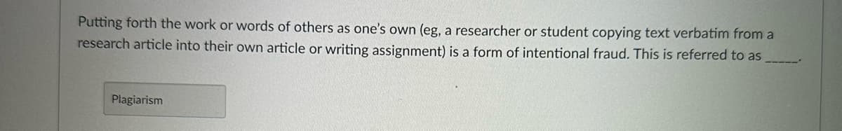 Putting forth the work or words of others as one's own (eg, a researcher or student copying text verbatim from a
research article into their own article or writing assignment) is a form of intentional fraud. This is referred to as
Plagiarism