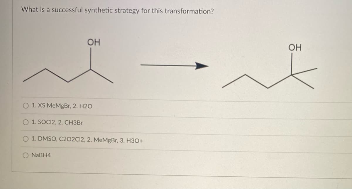 What is a successful synthetic strategy for this transformation?
OH
O 1. XS MeMgBr, 2. H2O
1. SOCI2, 2. CH3Br
O 1. DMSO, C202C12, 2. MeMgBr, 3. H3O+
O NaBH4
OH