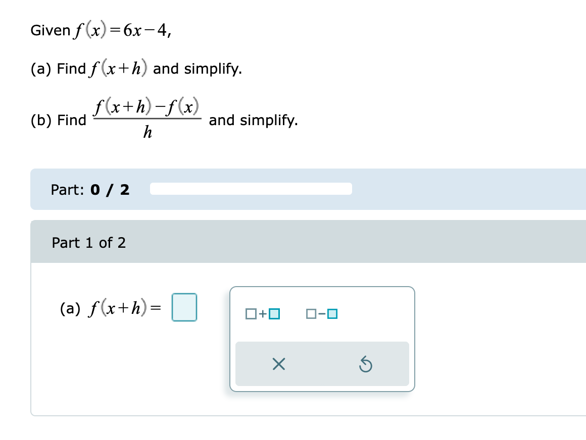 Given
f(x)=6x-4,
(a) Find f(x+h) and simplify.
f(x+h)-f(x)
h
(b) Find
Part: 0 / 2
Part 1 of 2
(a) f(x+h)=
and simplify.
0+0
X
ローロ
Ś