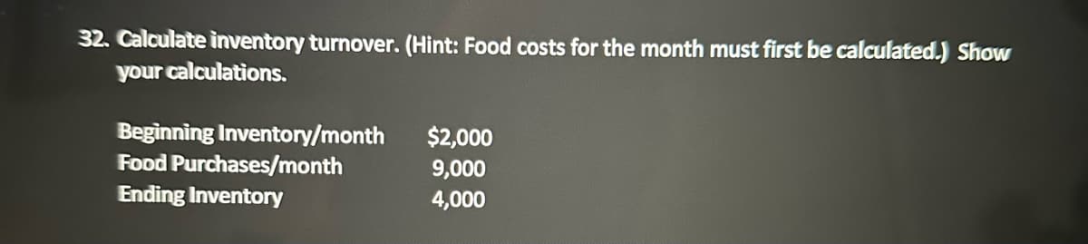 32. Calculate inventory turnover. (Hint: Food costs for the month must first be calculated.) Show
your calculations.
Beginning Inventory/month
Food Purchases/month
Ending Inventory
$2,000
9,000
4,000