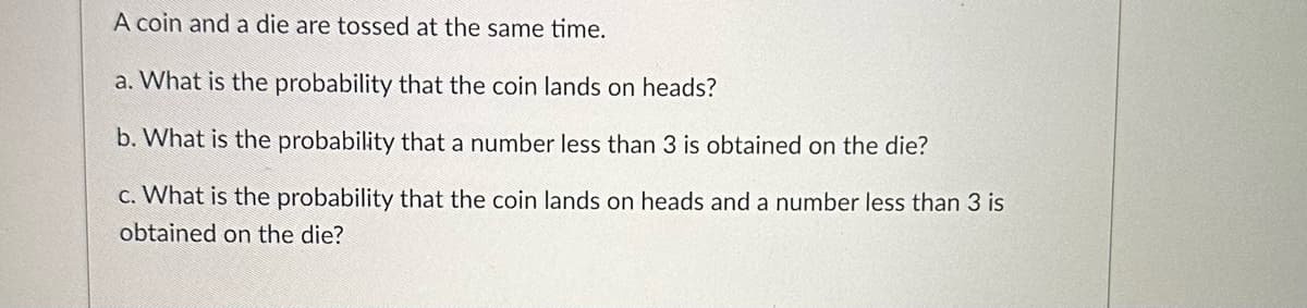 A coin and a die are tossed at the same time.
a. What is the probability that the coin lands on heads?
b. What is the probability that a number less than 3 is obtained on the die?
c. What is the probability that the coin lands on heads and a number less than 3 is
obtained on the die?