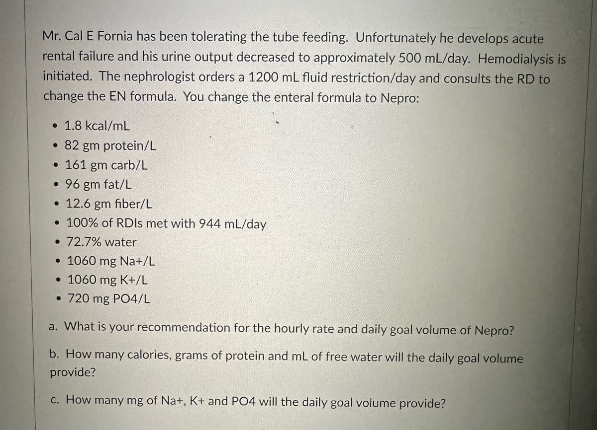 Mr. Cal E Fornia has been tolerating the tube feeding. Unfortunately he develops acute
rental failure and his urine output decreased to approximately 500 mL/day. Hemodialysis is
initiated. The nephrologist orders a 1200 mL fluid restriction/day and consults the RD to
change the EN formula. You change the enteral formula to Nepro:
• 1.8 kcal/mL
• 82 gm protein/L
• 161 gm carb/L
• 96 gm fat/L
• 12.6 gm fiber/L
• 100% of RDIS met with 944 mL/day
• 72.7% water
• 1060 mg Na+/L
• 1060 mg K+/L
• 720 mg PO4/L
a. What is your recommendation for the hourly rate and daily goal volume of Nepro?
b. How many calories, grams of protein and mL of free water will the daily goal volume
provide?
c. How many mg of Na+, K+ and PO4 will the daily goal volume provide?