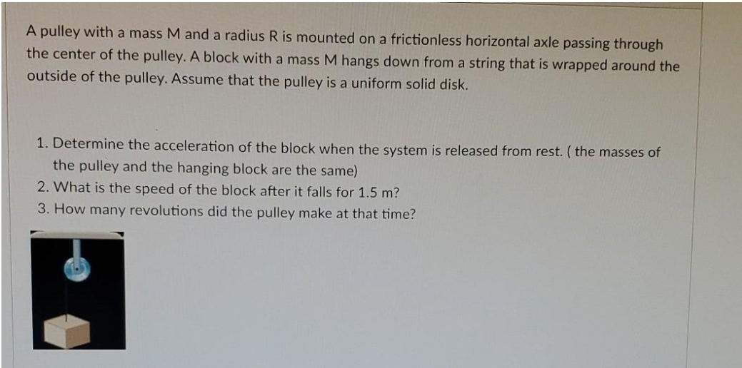 A pulley with a mass M and a radius R is mounted on a frictionless horizontal axle passing through
the center of the pulley. A block with a mass M hangs down from a string that is wrapped around the
outside of the pulley. Assume that the pulley is a uniform solid disk.
1. Determine the acceleration of the block when the system is released from rest. ( the masses of
the pulley and the hanging block are the same)
2. What is the speed of the block after it falls for 1.5 m?
3. How many revolutions did the pulley make at that time?
