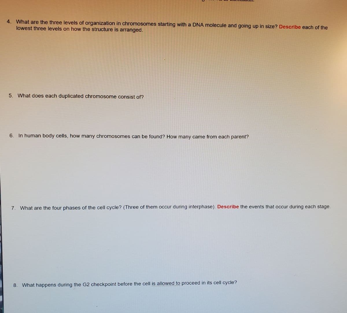 4. What are the three levels of organization in chromosomes starting with a DNA molecule and going up in size? Describe each of the
lowest three levels on how the structure is arranged.
5. What does each duplicated chromosome consist of?
6.
In human body cells, how many chromosomes can be found? How many came from each parent?
7. What are the four phases of the cell cycle? (Three of them occur during interphase). Describe the events that occur during each stage.
8. What happens during the G2 checkpoint before the cell is allowed to proceed in its cell cycle?
