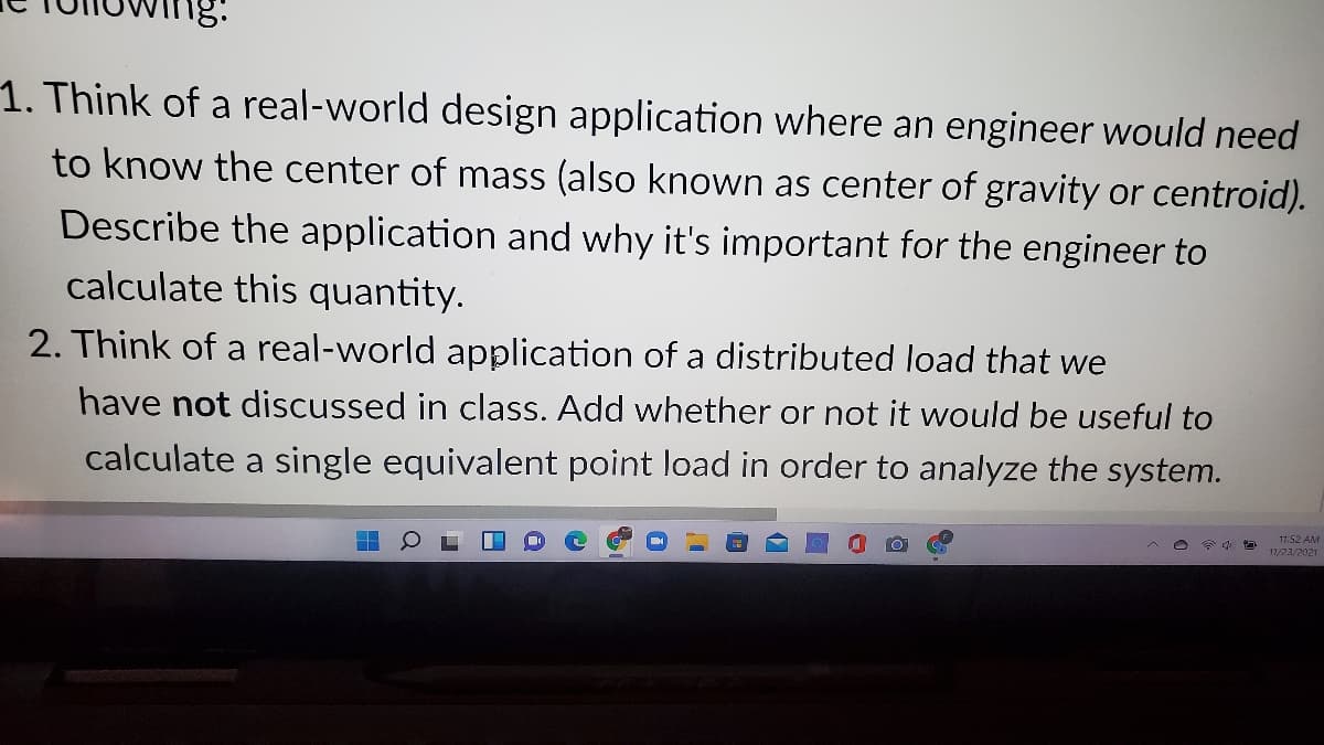 1. Think of a real-world design application where an engineer would need
to know the center of mass (also known as center of gravity or centroid).
Describe the application and why it's important for the engineer to
calculate this quantity.
2. Think of a real-world application of a distributed load that we
have not discussed in class. Add whether or not it would be useful to
calculate a single equivalent point load in order to analyze the system.
11:52 AM
11/23/2021
