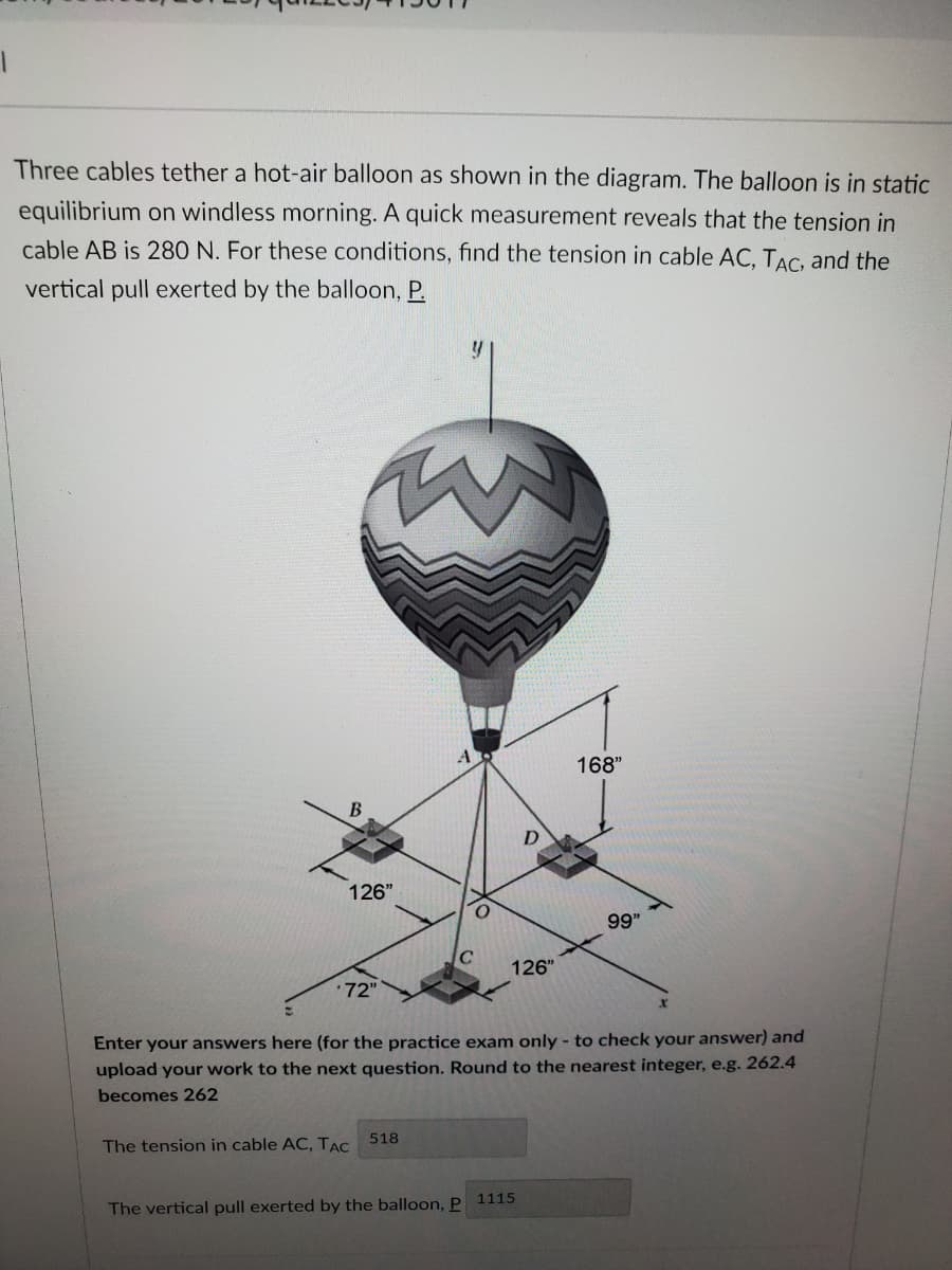 Three cables tether a hot-air balloon as shown in the diagram. The balloon is in static
equilibrium on windless morning. A quick measurement reveals that the tension in
cable AB is 280 N. For these conditions, find the tension in cable AC, TẠC, and the
vertical pull exerted by the balloon, P.
168"
126"
99"
126"
72"
Enter your answers here (for the practice exam only - to check your answer) and
upload your work to the next question. Round to the nearest integer, e.g. 262.4
becomes 262
518
The tension in cable AC, TẠC
The vertical pull exerted by the balloon, P 1115
