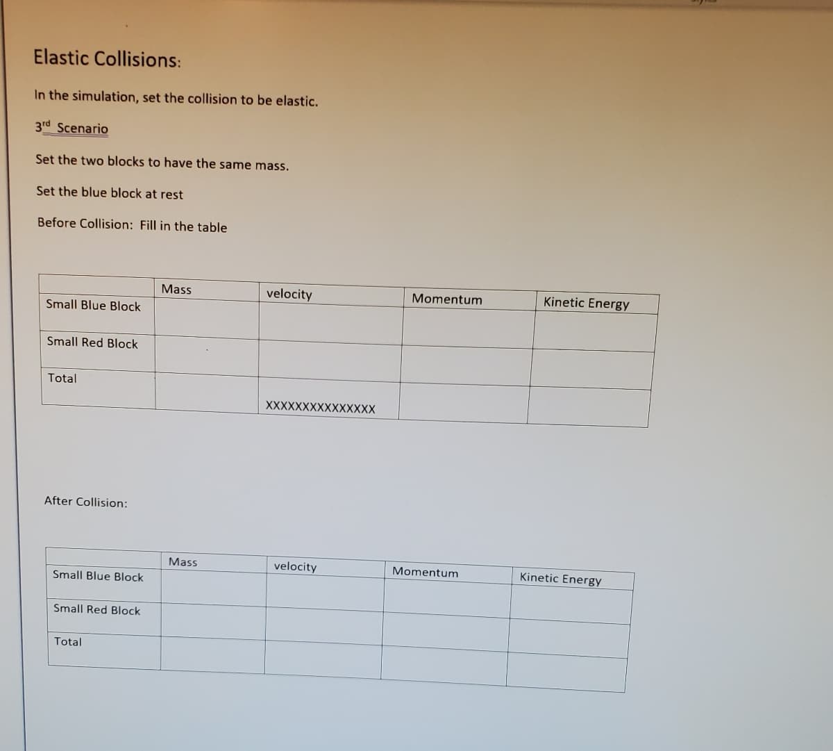 Elastic Collisions:
In the simulation, set the collision to be elastic.
3rd Scenario
Set the two blocks to have the same mass.
Set the blue block at rest
Before Collision: Fill in the table
Mass
velocity
Momentum
Kinetic Energy
Small Blue Block
Small Red Block
Total
XXXXXXXXXXXXXXX
After Collision:
Mass
velocity
Momentum
Kinetic Energy
Small Blue Block
Small Red Block
Total
