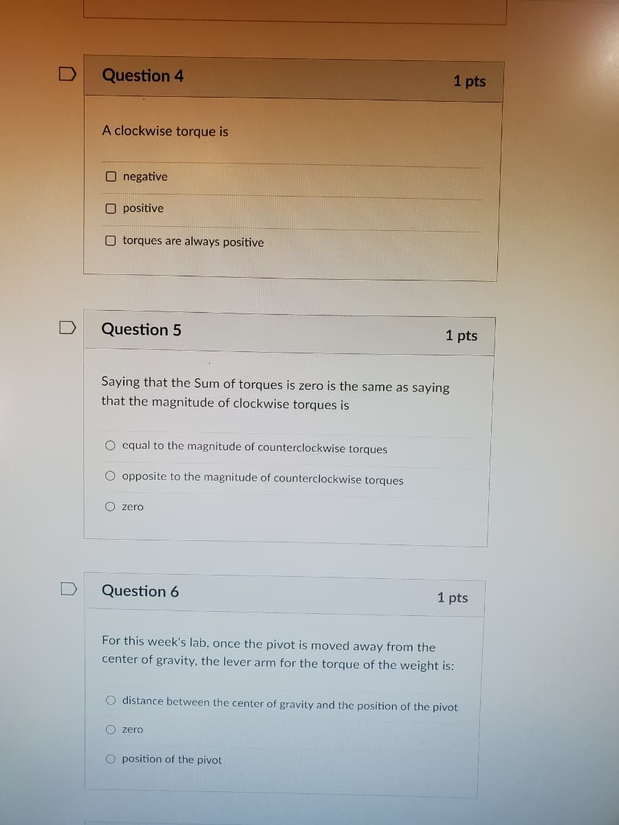 Question 4
1 pts
A clockwise torque is
O negative
O positive
O torques are always positive
Question 5
1 pts
Saying that the Sum of torques is zero is the same as saying
that the magnitude of clockwise torques is
O cqual to the magnitude of counterclockwise torques
O opposite to the magnitude of counterclockwise torques
O zero
Question 6
1 pts
For this week's lab, once the pivot is moved away from the
center of gravity, the lever arm for the torque of the weight is:
O distance between the center of gravity and the position of the pivot
O zero
O position of the pivot
