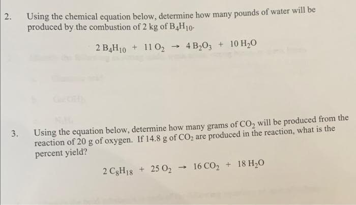 Using the chemical equation below, determine how many pounds of water will be
2.
produced by the combustion of 2 kg of B4H10-
2 B4H10 + 11 O2
4 B,О, + 10 H,о
10 H20
Using the equation below, determine how many grams of CO, will be produced from the
reaction of 20 g of oxygen. If 14.8 g of CO2 are produced in the reaction, what is the
percent yield?
3.
16 CO, + 18 H,0
2 C3H18 + 25 O2
