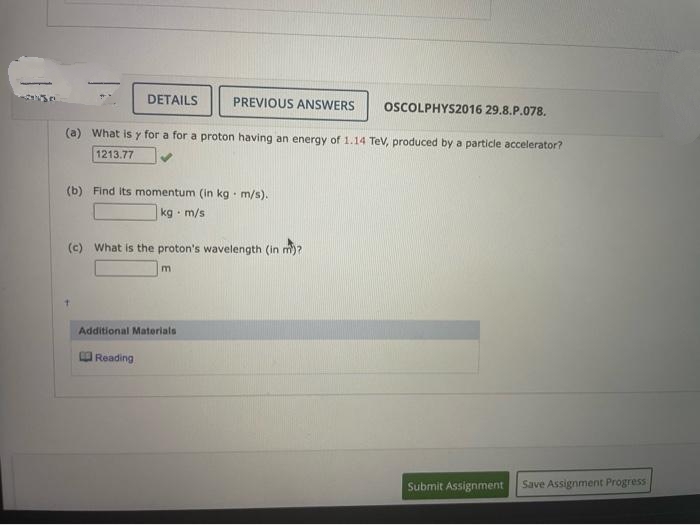 DETAILS
PREVIOUS ANSWERS
OSCOLPHYS2016 29.8.P.078.
(a) What is y for a for a proton having an energy of 1.14 Tev, produced by a particle accelerator?
1213.77
(b) Find Its momentum (in kg m/s).
kg · m/s
(c) What is the proton's wavelength (in m)?
Additional Materials
Reading
Submit Assignment
Save Assignment Progress
