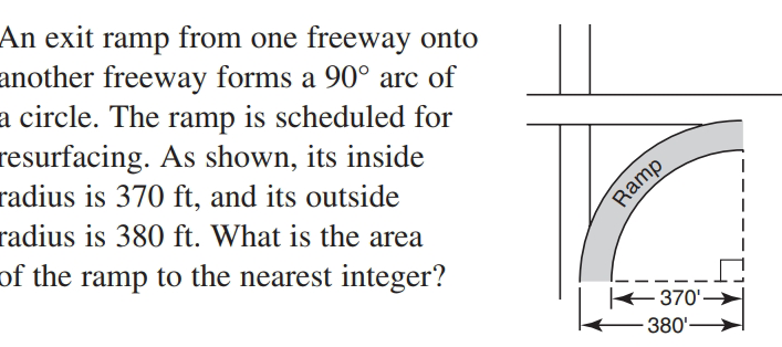 An exit ramp from one freeway onto
another freeway forms a 90° arc of
a circle. The ramp is scheduled for
resurfacing. As shown, its inside
radius is 370 ft, and its outside
radius is 380 ft. What is the area
of the ramp to the nearest integer?
Ramp
370'-
380'-
