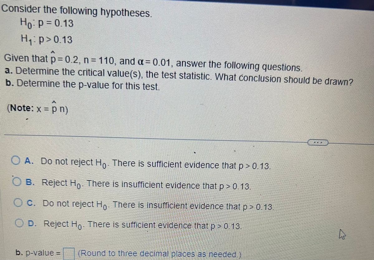 Consider the following hypotheses.
Ho: P = 0.13
H₁ p > 0.13
Given that p=0.2, n = 110, and a = 0.01, answer the following questions.
a. Determine the critical value(s), the test statistic. What conclusion should be drawn?
b. Determine the p-value for this test.
(Note: x = p n)
O A. Do not reject Ho. There is sufficient evidence that p > 0.13.
OB. Reject Ho. There is insufficient evidence that p > 0.13.
OC. Do not reject Ho. There is insufficient evidence that p > 0.13.
D. Reject Ho. There is sufficient evidence that p > 0.13.
b. p-value =
(Round to three decimal places as needed.)
4