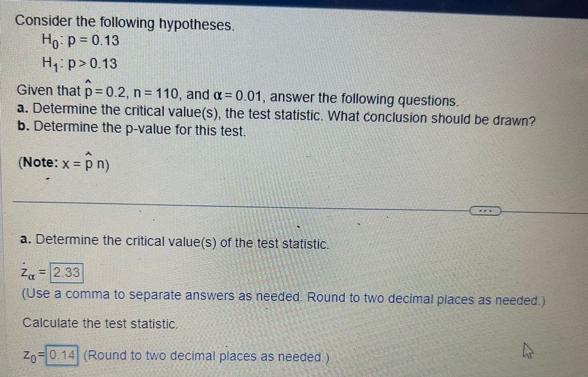 Consider the following hypotheses.
Ho: P = 0.13
H₁:p> 0.13
Given that p = 0.2, n = 110, and α = 0.01, answer the following questions.
a. Determine the critical value(s), the test statistic. What conclusion should be drawn?
b. Determine the p-value for this test.
(Note: x = p n)
a. Determine the critical value(s) of the test statistic.
Z, = 2.33
(Use a comma to separate answers as needed. Round to two decimal places as needed.)
Calculate the test statistic.
Zo= 0.14 (Round to two decimal places as needed.)
A