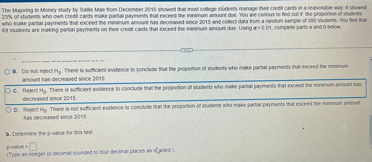 The Majoring in Money study by Sallie Mae from December 2015 showed that most college students manage their credit cards in a reasonable way. It showed
23% of students who own credit cards make partial payments that exceed the minimum amount due. You are curious to find out if the proportion of students
who make partial payments that exceed the minimum amount has decreased since 2015 and collect data from a random sample of 380 students. You find that
69 students are making partial payments on their credit cards that exceed the minimum amount due. Using a = 0.01, complete parts a and b below.
MUURS
SUVIVUSDE
O B. Do not reject Ho. There is sufficient evidence to conclude that the proportion of students who make partial payments that exceed the minimum
amount has decreased since 2015.
ELE
O c. Reject Ho. There is sufficient evidence to conclude that the proportion of students who make partial payments that exceed the minimum amount has
decreased since 2015.
O D. Reject Ho. There is not sufficient evidence to conclude that the proportion of students who make partial payments that exceed the minimum amount
has decreased since 2015.
b. Determine the p-value for this test.
p-value=
(Type an integer or decimal rounded to four decimal places as neded.)