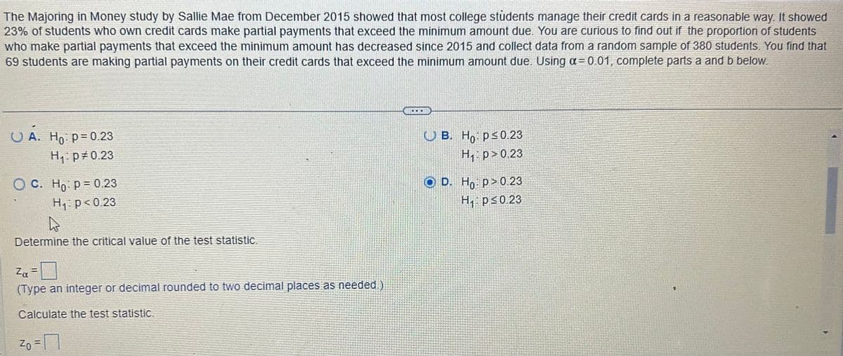 The Majoring in Money study by Sallie Mae from December 2015 showed that most college students manage their credit cards in a reasonable way. It showed
23% of students who own credit cards make partial payments that exceed the minimum amount due. You are curious to find out if the proportion of students
who make partial payments that exceed the minimum amount has decreased since 2015 and collect data from a random sample of 380 students. You find that
69 students are making partial payments on their credit cards that exceed the minimum amount due. Using a = 0.01, complete parts a and b below.
UÀ
A. Ho: p=0.23
H₁: p=0.23
OC. Ho: p=0.23
H₁ p<0.23
Determine the critical value of the test statistic.
Zα =
(Type an integer or decimal rounded to two decimal places as needed.)
Calculate the test statistic.
20 = 1
B. Ho p≤ 0.23
H₁ p>0.23
D. Ho: p>0.23
H₁: p≤0.23