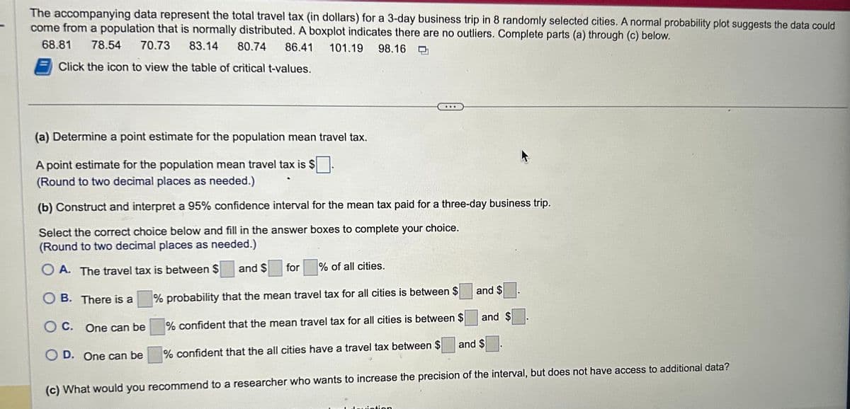 The accompanying data represent the total travel tax (in dollars) for a 3-day business trip in 8 randomly selected cities. A normal probability plot suggests the data could
come from a population that is normally distributed. A boxplot indicates there are no outliers. Complete parts (a) through (c) below.
68.81 78.54 70.73 83.14 80.74 86.41 101.19
98.16
Click the icon to view the table of critical t-values.
(a) Determine a point estimate for the population mean travel tax.
A point estimate for the population mean travel tax is $
(Round to two decimal places as needed.)
(b) Construct and interpret a 95% confidence interval for the mean tax paid for a three-day business trip.
Select the correct choice below and fill in the answer boxes to complete your choice.
(Round to two decimal places as needed.)
OA. The travel tax is between $ and $
OB. There is a
O C.
OD. One can be
One can be
for % of all cities.
% probability that the mean travel tax for all cities is between $
% confident that the mean travel tax for all cities is between $
% confident that the all cities have a travel tax between $
and $
dation
and $
and $
(c) What would you recommend to a researcher who wants to increase the precision of the interval, but does not have access to additional data?