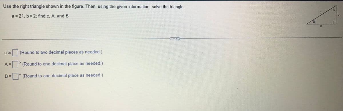 Use the right triangle shown in the figure. Then, using the given information, solve the triangle.
a=21, b = 2, find c, A, and B
B=
(Round to two decimal places as needed.)
(Round to one decimal place as needed.)
(Round to one decimal place as needed.)
0
HE
A
the th
ch
b
12-1