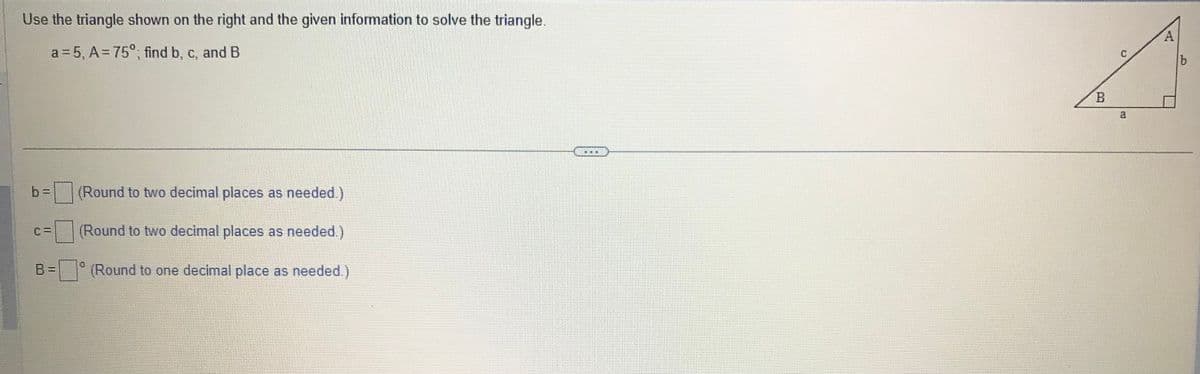 Use the triangle shown on the right and the given information to solve the triangle.
a=5, A=75°; find b, c, and B
(Round to two decimal places as needed.)
(Round to two decimal places as needed.)
B = (Round to one decimal place as needed.)
b=
0
***
B
()
3
A
Wik